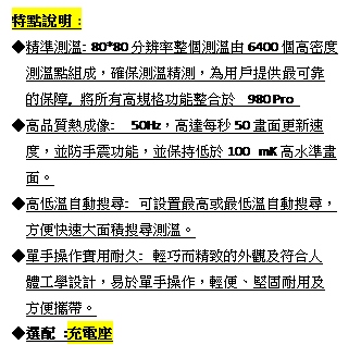 文字方塊: 特點說明 :
◆精準測溫: 80*80分辨率整個測溫由6400個高密度
  測溫點組成，確保測溫精測，為用戶提供最可靠
  的保障, 將所有高規格功能整合於 980 Pro 
◆高品質熱成像:  50Hz，高達每秒50畫面更新速
  度，並防手震功能，並保持低於100 mK高水準畫
  面。
◆高低溫自動搜尋: 可設置最高或最低溫自動搜尋，
  方便快速大面積搜尋測溫。
◆單手操作實用耐久: 輕巧而精致的外觀及符合人
  體工學設計，易於單手操作，輕便、堅固耐用及
  方便攜帶。
◆選配 :充電座
